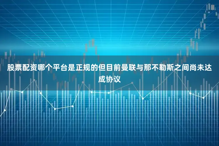 股票配资哪个平台是正规的但目前曼联与那不勒斯之间尚未达成协议