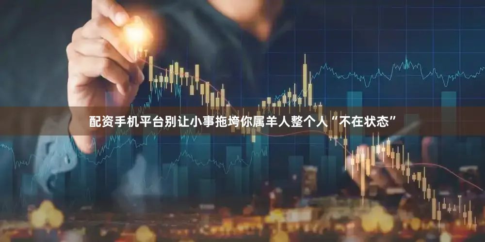 配资手机平台别让小事拖垮你属羊人整个人“不在状态”