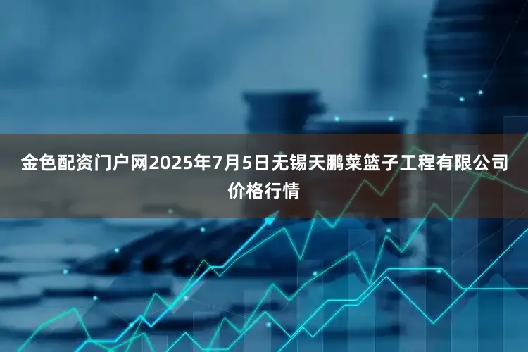 金色配资门户网2025年7月5日无锡天鹏菜篮子工程有限公司价格行情