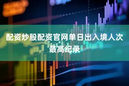 配资炒股配资官网单日出入境人次最高纪录