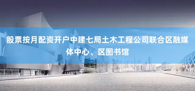 股票按月配资开户中建七局土木工程公司联合区融媒体中心、区图书馆