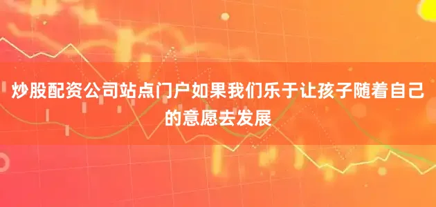 炒股配资公司站点门户如果我们乐于让孩子随着自己的意愿去发展