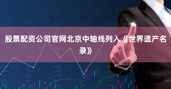 股票配资公司官网北京中轴线列入《世界遗产名录》